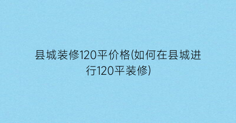 “县城装修120平价格(如何在县城进行120平装修)