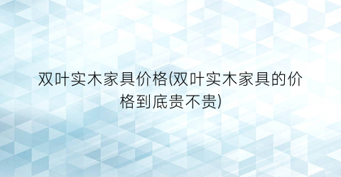 “双叶实木家具价格(双叶实木家具的价格到底贵不贵)