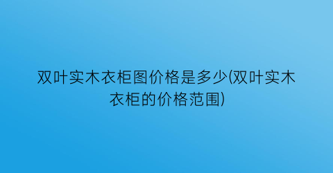 双叶实木衣柜图价格是多少(双叶实木衣柜的价格范围)