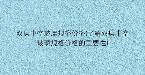 双层中空玻璃规格价格(了解双层中空玻璃规格价格的重要性)