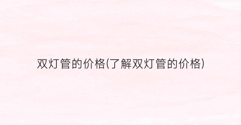 双灯管的价格(了解双灯管的价格)