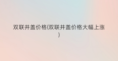 双联井盖价格(双联井盖价格大幅上涨)