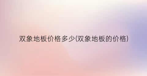 双象地板价格多少(双象地板的价格)
