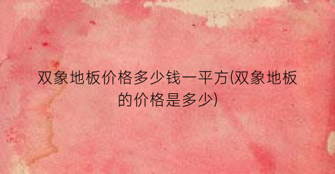 “双象地板价格多少钱一平方(双象地板的价格是多少)