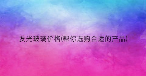 “发光玻璃价格(帮你选购合适的产品)