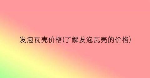 发泡瓦壳价格(了解发泡瓦壳的价格)