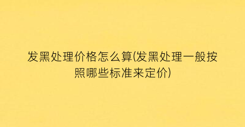发黑处理价格怎么算(发黑处理一般按照哪些标准来定价)