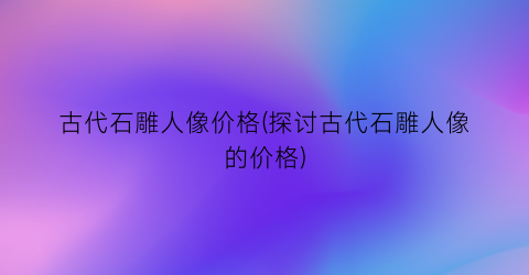 古代石雕人像价格(探讨古代石雕人像的价格)