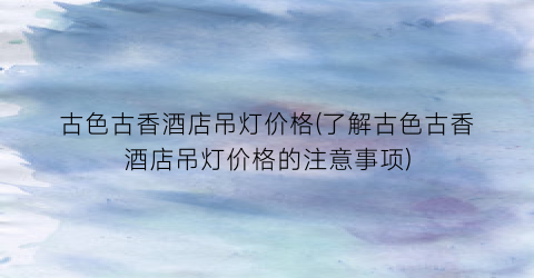 古色古香酒店吊灯价格(了解古色古香酒店吊灯价格的注意事项)