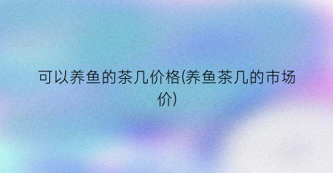 可以养鱼的茶几价格(养鱼茶几的市场价)