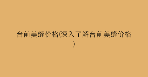 “台前美缝价格(深入了解台前美缝价格)