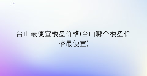台山最便宜楼盘价格(台山哪个楼盘价格最便宜)