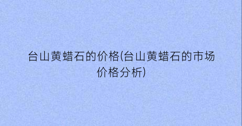 台山黄蜡石的价格(台山黄蜡石的市场价格分析)