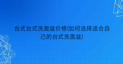 台式台式洗面盆价格(如何选择适合自己的台式洗面盆)