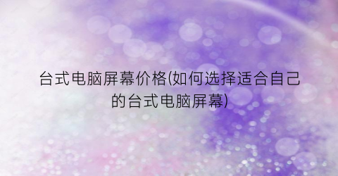 台式电脑屏幕价格(如何选择适合自己的台式电脑屏幕)