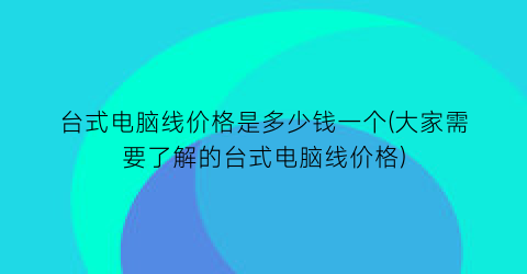 台式电脑线价格是多少钱一个(大家需要了解的台式电脑线价格)
