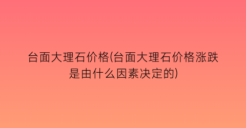 台面大理石价格(台面大理石价格涨跌是由什么因素决定的)