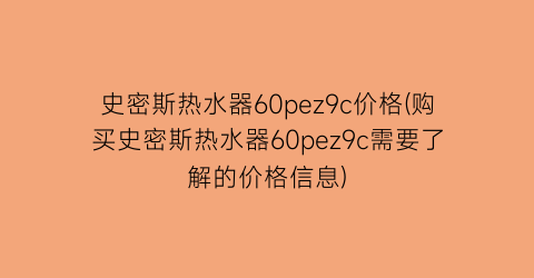 “史密斯热水器60pez9c价格(购买史密斯热水器60pez9c需要了解的价格信息)