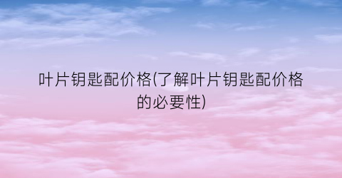 叶片钥匙配价格(了解叶片钥匙配价格的必要性)