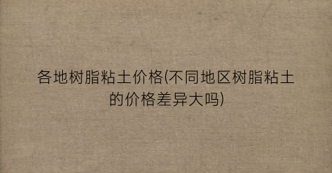 各地树脂粘土价格(不同地区树脂粘土的价格差异大吗)