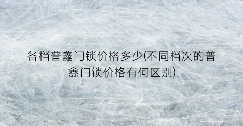 各档普鑫门锁价格多少(不同档次的普鑫门锁价格有何区别)