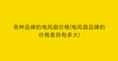 各种品牌的电风扇价格(电风扇品牌的价格差异有多大)