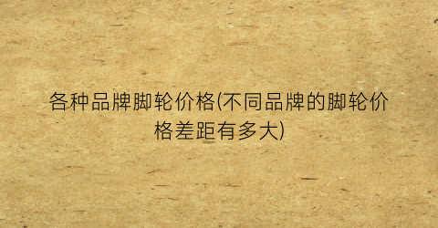 各种品牌脚轮价格(不同品牌的脚轮价格差距有多大)