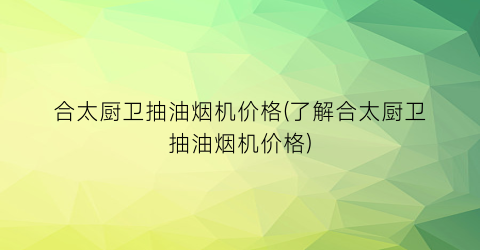 合太厨卫抽油烟机价格(了解合太厨卫抽油烟机价格)