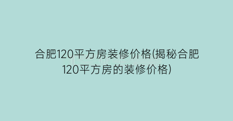 合肥120平方房装修价格(揭秘合肥120平方房的装修价格)