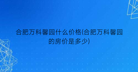 合肥万科馨园什么价格(合肥万科馨园的房价是多少)