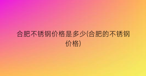 “合肥不锈钢价格是多少(合肥的不锈钢价格)