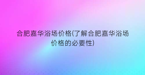 合肥嘉华浴场价格(了解合肥嘉华浴场价格的必要性)