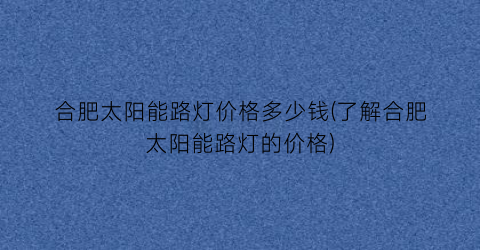 “合肥太阳能路灯价格多少钱(了解合肥太阳能路灯的价格)