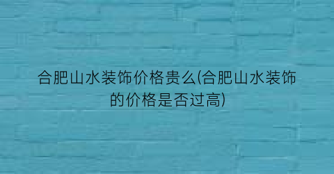 合肥山水装饰价格贵么(合肥山水装饰的价格是否过高)
