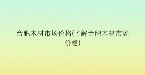 合肥木材市场价格(了解合肥木材市场价格)