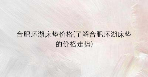合肥环湖床垫价格(了解合肥环湖床垫的价格走势)