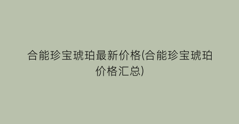 “合能珍宝琥珀最新价格(合能珍宝琥珀价格汇总)