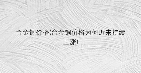 “合金铜价格(合金铜价格为何近来持续上涨)