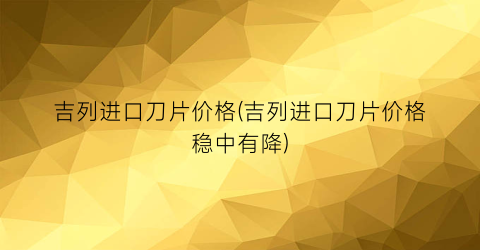吉列进口刀片价格(吉列进口刀片价格稳中有降)
