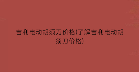吉利电动胡须刀价格(了解吉利电动胡须刀价格)