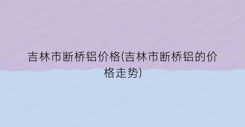 吉林市断桥铝价格(吉林市断桥铝的价格走势)