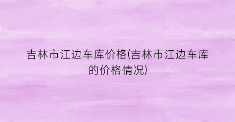 吉林市江边车库价格(吉林市江边车库的价格情况)