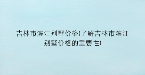 吉林市滨江别墅价格(了解吉林市滨江别墅价格的重要性)