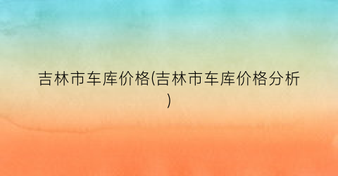 吉林市车库价格(吉林市车库价格分析)
