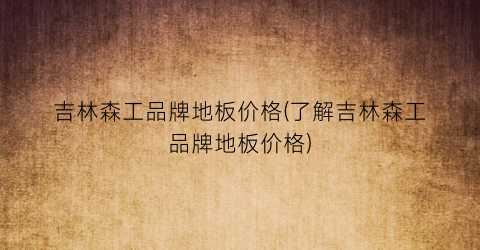 吉林森工品牌地板价格(了解吉林森工品牌地板价格)