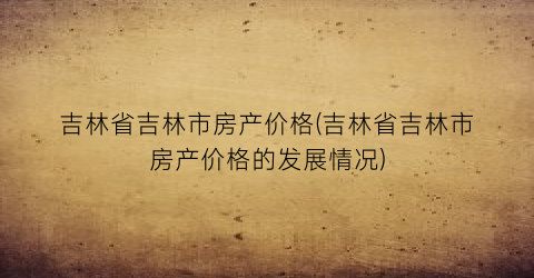 吉林省吉林市房产价格(吉林省吉林市房产价格的发展情况)