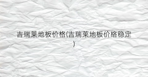 吉瑞莱地板价格(吉瑞莱地板价格稳定)