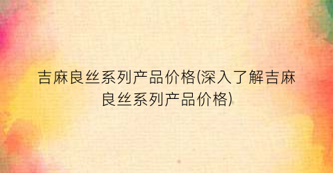 吉麻良丝系列产品价格(深入了解吉麻良丝系列产品价格)