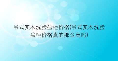 吊式实木洗脸盆柜价格(吊式实木洗脸盆柜价格真的那么高吗)