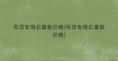 吊顶专用石膏板价格(吊顶专用石膏板价格)